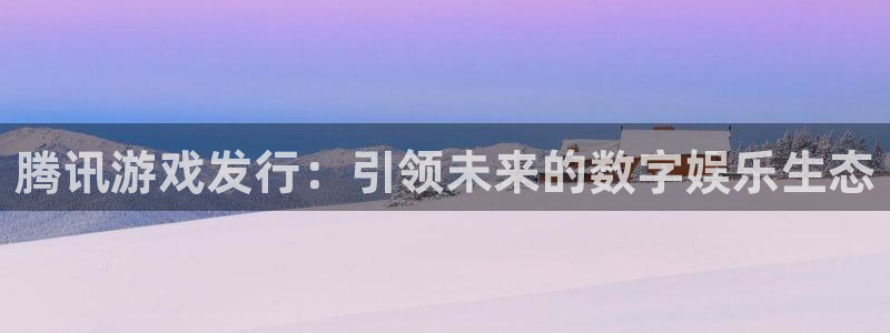 雷火电竞注册方法视频下载：腾讯游戏发行：引领未来的数字娱乐生态